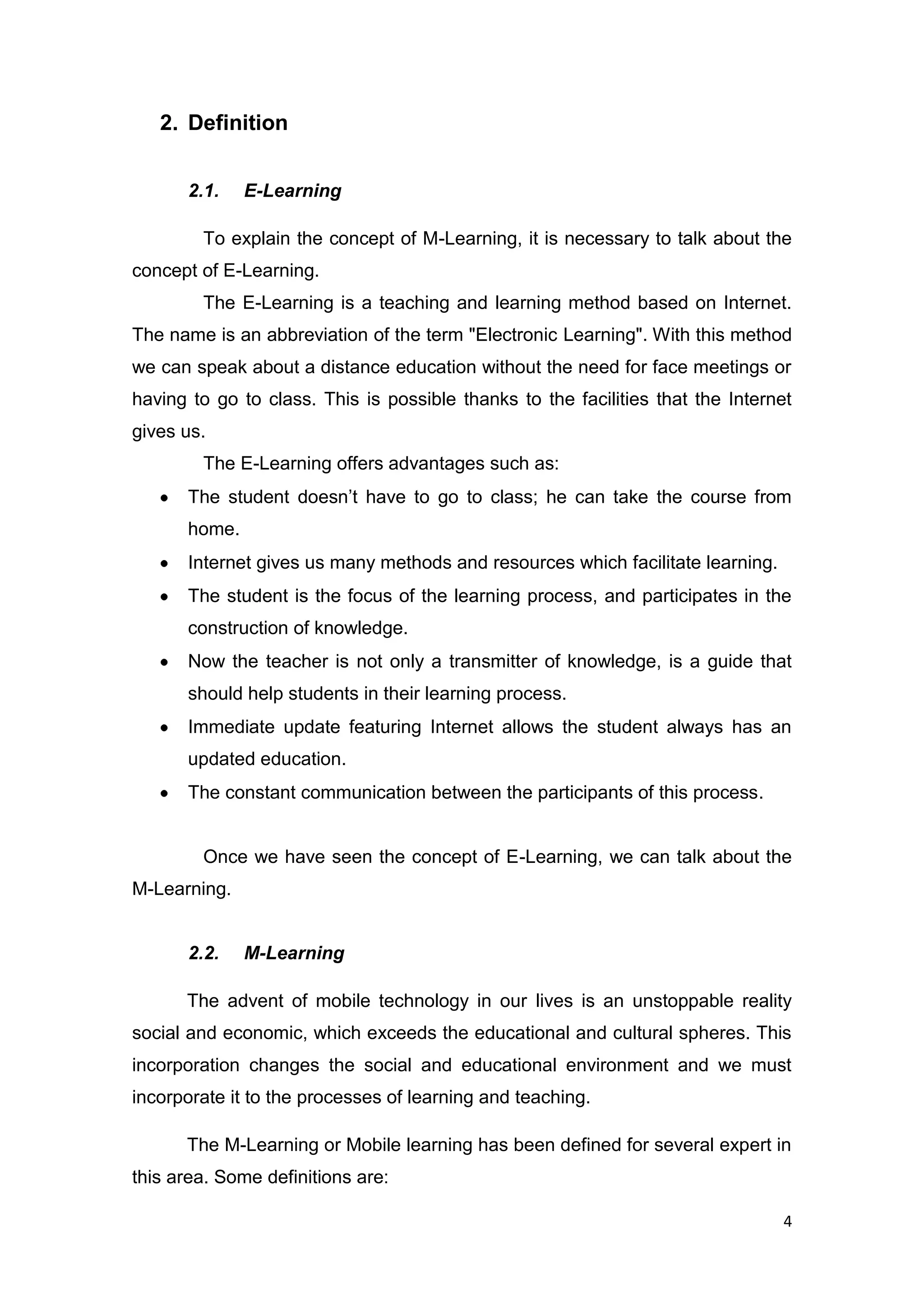 4
2. Definition
2.1. E-Learning
To explain the concept of M-Learning, it is necessary to talk about the
concept of E-Learning.
The E-Learning is a teaching and learning method based on Internet.
The name is an abbreviation of the term "Electronic Learning". With this method
we can speak about a distance education without the need for face meetings or
having to go to class. This is possible thanks to the facilities that the Internet
gives us.
The E-Learning offers advantages such as:
The student doesn’t have to go to class; he can take the course from
home.
Internet gives us many methods and resources which facilitate learning.
The student is the focus of the learning process, and participates in the
construction of knowledge.
Now the teacher is not only a transmitter of knowledge, is a guide that
should help students in their learning process.
Immediate update featuring Internet allows the student always has an
updated education.
The constant communication between the participants of this process.
Once we have seen the concept of E-Learning, we can talk about the
M-Learning.
2.2. M-Learning
The advent of mobile technology in our lives is an unstoppable reality
social and economic, which exceeds the educational and cultural spheres. This
incorporation changes the social and educational environment and we must
incorporate it to the processes of learning and teaching.
The M-Learning or Mobile learning has been defined for several expert in
this area. Some definitions are:
 