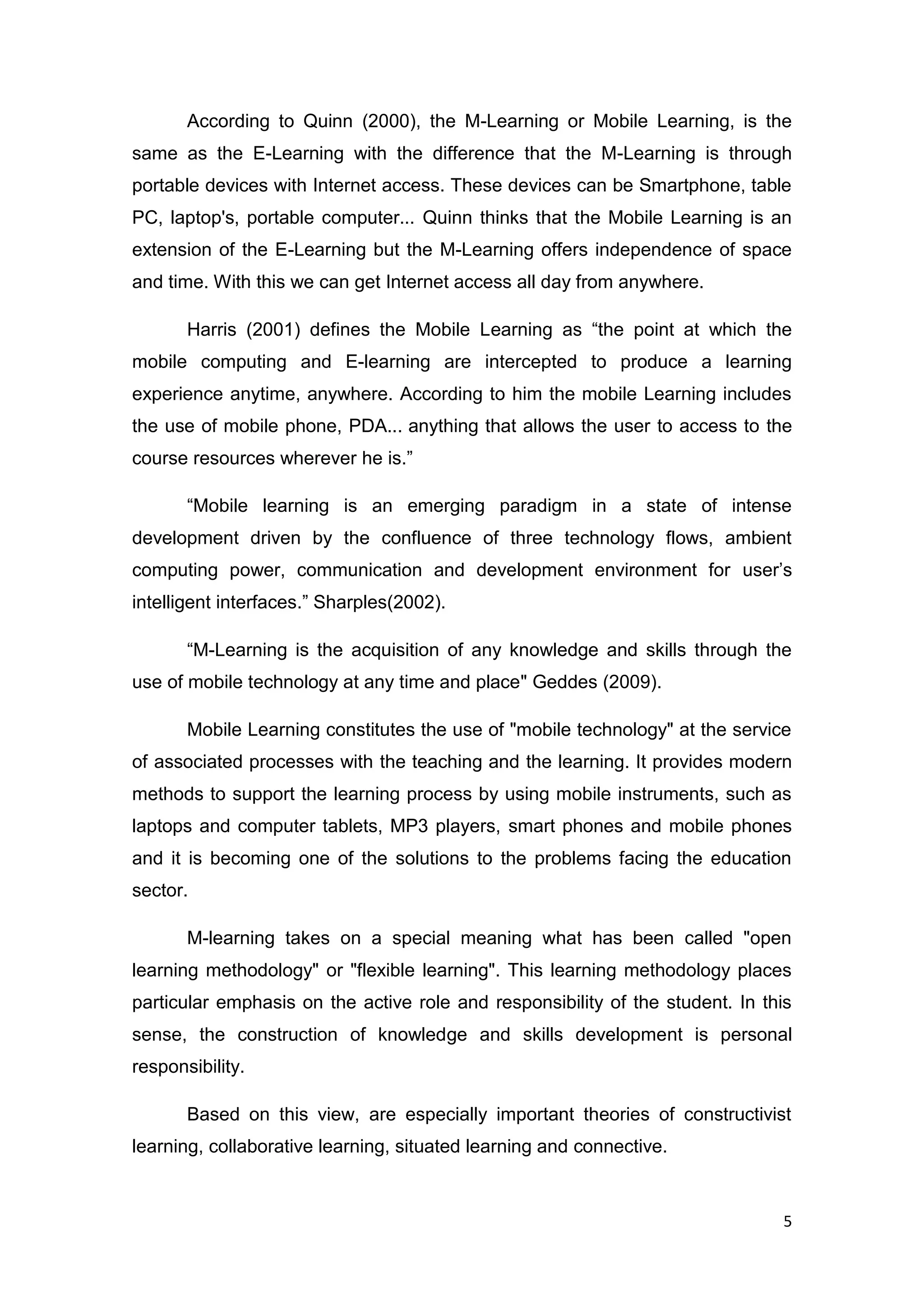 5
According to Quinn (2000), the M-Learning or Mobile Learning, is the
same as the E-Learning with the difference that the M-Learning is through
portable devices with Internet access. These devices can be Smartphone, table
PC, laptop's, portable computer... Quinn thinks that the Mobile Learning is an
extension of the E-Learning but the M-Learning offers independence of space
and time. With this we can get Internet access all day from anywhere.
Harris (2001) defines the Mobile Learning as “the point at which the
mobile computing and E-learning are intercepted to produce a learning
experience anytime, anywhere. According to him the mobile Learning includes
the use of mobile phone, PDA... anything that allows the user to access to the
course resources wherever he is.”
“Mobile learning is an emerging paradigm in a state of intense
development driven by the confluence of three technology flows, ambient
computing power, communication and development environment for user’s
intelligent interfaces.” Sharples(2002).
“M-Learning is the acquisition of any knowledge and skills through the
use of mobile technology at any time and place" Geddes (2009).
Mobile Learning constitutes the use of "mobile technology" at the service
of associated processes with the teaching and the learning. It provides modern
methods to support the learning process by using mobile instruments, such as
laptops and computer tablets, MP3 players, smart phones and mobile phones
and it is becoming one of the solutions to the problems facing the education
sector.
M-learning takes on a special meaning what has been called "open
learning methodology" or "flexible learning". This learning methodology places
particular emphasis on the active role and responsibility of the student. In this
sense, the construction of knowledge and skills development is personal
responsibility.
Based on this view, are especially important theories of constructivist
learning, collaborative learning, situated learning and connective.
 