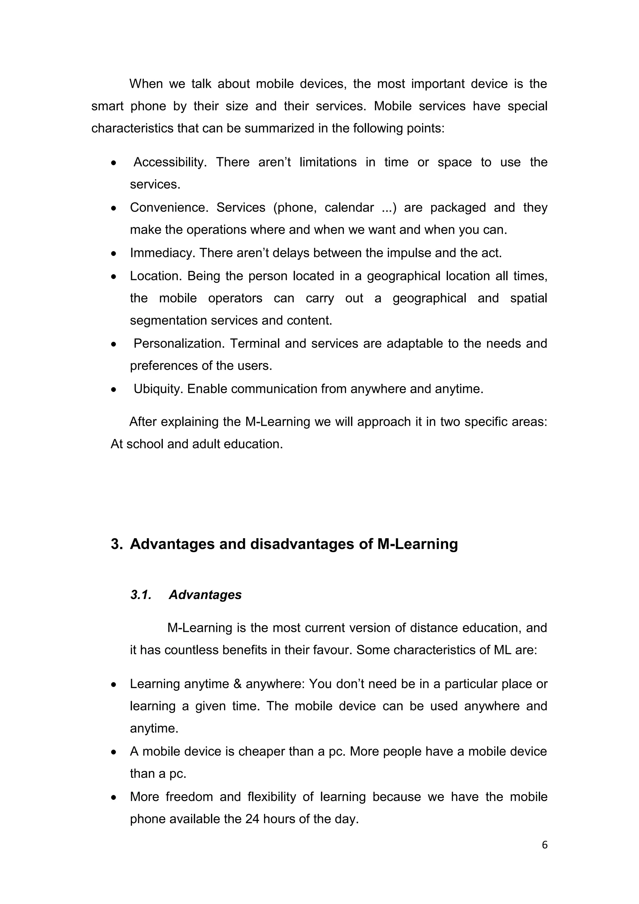 6
When we talk about mobile devices, the most important device is the
smart phone by their size and their services. Mobile services have special
characteristics that can be summarized in the following points:
Accessibility. There aren’t limitations in time or space to use the
services.
Convenience. Services (phone, calendar ...) are packaged and they
make the operations where and when we want and when you can.
Immediacy. There aren’t delays between the impulse and the act.
Location. Being the person located in a geographical location all times,
the mobile operators can carry out a geographical and spatial
segmentation services and content.
Personalization. Terminal and services are adaptable to the needs and
preferences of the users.
Ubiquity. Enable communication from anywhere and anytime.
After explaining the M-Learning we will approach it in two specific areas:
At school and adult education.
3. Advantages and disadvantages of M-Learning
3.1. Advantages
M-Learning is the most current version of distance education, and
it has countless benefits in their favour. Some characteristics of ML are:
Learning anytime & anywhere: You don’t need be in a particular place or
learning a given time. The mobile device can be used anywhere and
anytime.
A mobile device is cheaper than a pc. More people have a mobile device
than a pc.
More freedom and flexibility of learning because we have the mobile
phone available the 24 hours of the day.
 