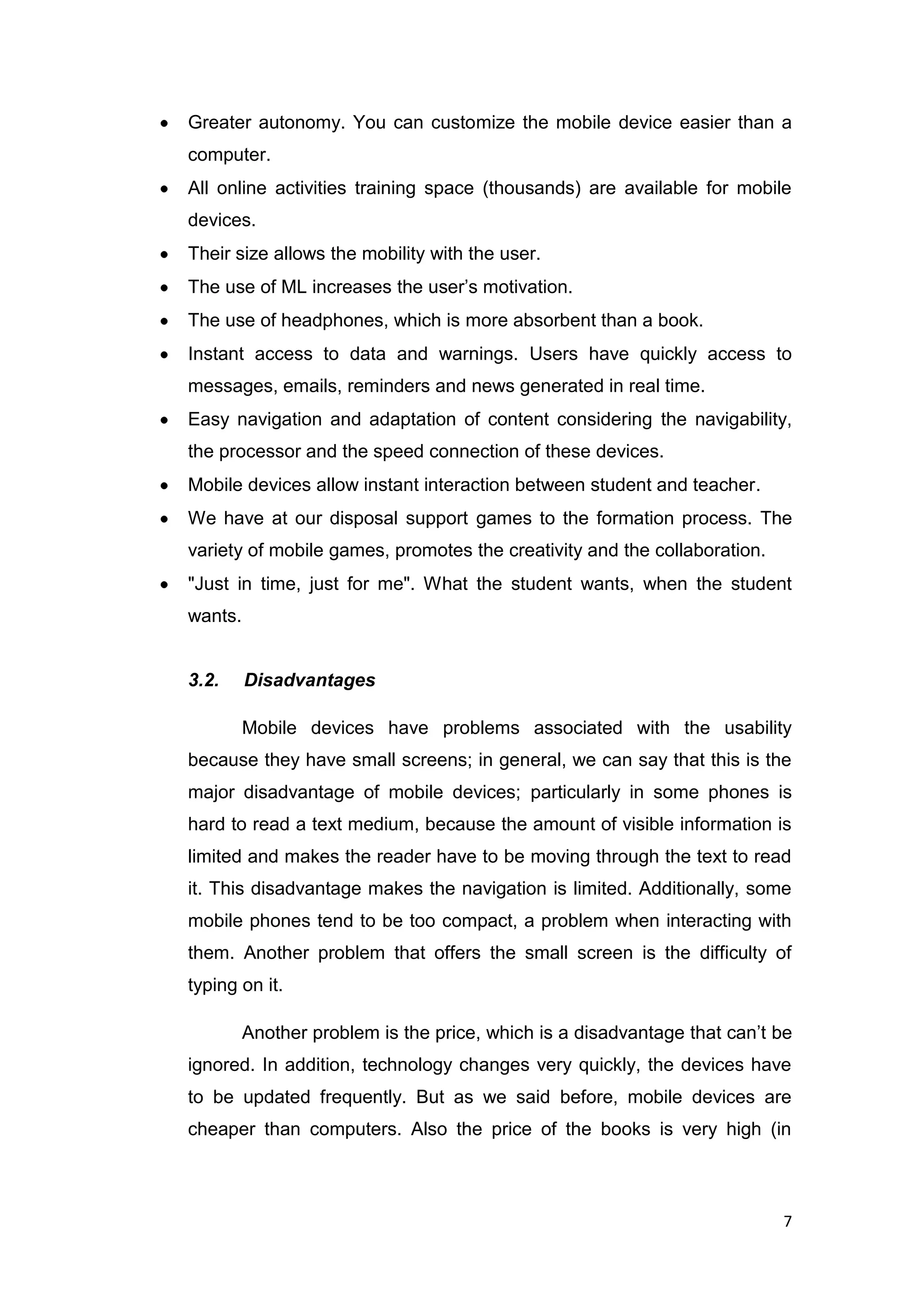 7
Greater autonomy. You can customize the mobile device easier than a
computer.
All online activities training space (thousands) are available for mobile
devices.
Their size allows the mobility with the user.
The use of ML increases the user’s motivation.
The use of headphones, which is more absorbent than a book.
Instant access to data and warnings. Users have quickly access to
messages, emails, reminders and news generated in real time.
Easy navigation and adaptation of content considering the navigability,
the processor and the speed connection of these devices.
Mobile devices allow instant interaction between student and teacher.
We have at our disposal support games to the formation process. The
variety of mobile games, promotes the creativity and the collaboration.
"Just in time, just for me". What the student wants, when the student
wants.
3.2. Disadvantages
Mobile devices have problems associated with the usability
because they have small screens; in general, we can say that this is the
major disadvantage of mobile devices; particularly in some phones is
hard to read a text medium, because the amount of visible information is
limited and makes the reader have to be moving through the text to read
it. This disadvantage makes the navigation is limited. Additionally, some
mobile phones tend to be too compact, a problem when interacting with
them. Another problem that offers the small screen is the difficulty of
typing on it.
Another problem is the price, which is a disadvantage that can’t be
ignored. In addition, technology changes very quickly, the devices have
to be updated frequently. But as we said before, mobile devices are
cheaper than computers. Also the price of the books is very high (in
 