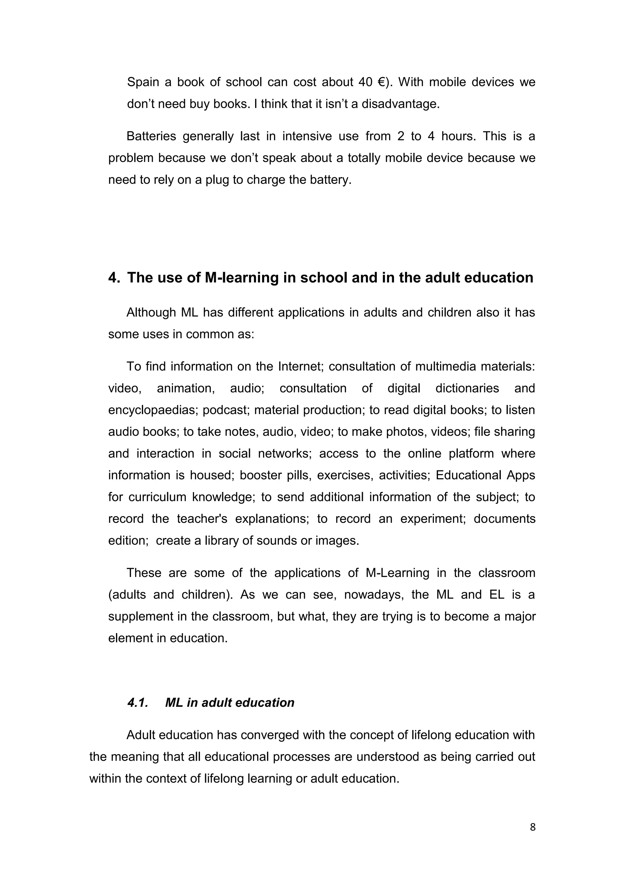 8
Spain a book of school can cost about 40 €). With mobile devices we
don’t need buy books. I think that it isn’t a disadvantage.
Batteries generally last in intensive use from 2 to 4 hours. This is a
problem because we don’t speak about a totally mobile device because we
need to rely on a plug to charge the battery.
4. The use of M-learning in school and in the adult education
Although ML has different applications in adults and children also it has
some uses in common as:
To find information on the Internet; consultation of multimedia materials:
video, animation, audio; consultation of digital dictionaries and
encyclopaedias; podcast; material production; to read digital books; to listen
audio books; to take notes, audio, video; to make photos, videos; file sharing
and interaction in social networks; access to the online platform where
information is housed; booster pills, exercises, activities; Educational Apps
for curriculum knowledge; to send additional information of the subject; to
record the teacher's explanations; to record an experiment; documents
edition; create a library of sounds or images.
These are some of the applications of M-Learning in the classroom
(adults and children). As we can see, nowadays, the ML and EL is a
supplement in the classroom, but what, they are trying is to become a major
element in education.
4.1. ML in adult education
Adult education has converged with the concept of lifelong education with
the meaning that all educational processes are understood as being carried out
within the context of lifelong learning or adult education.
 