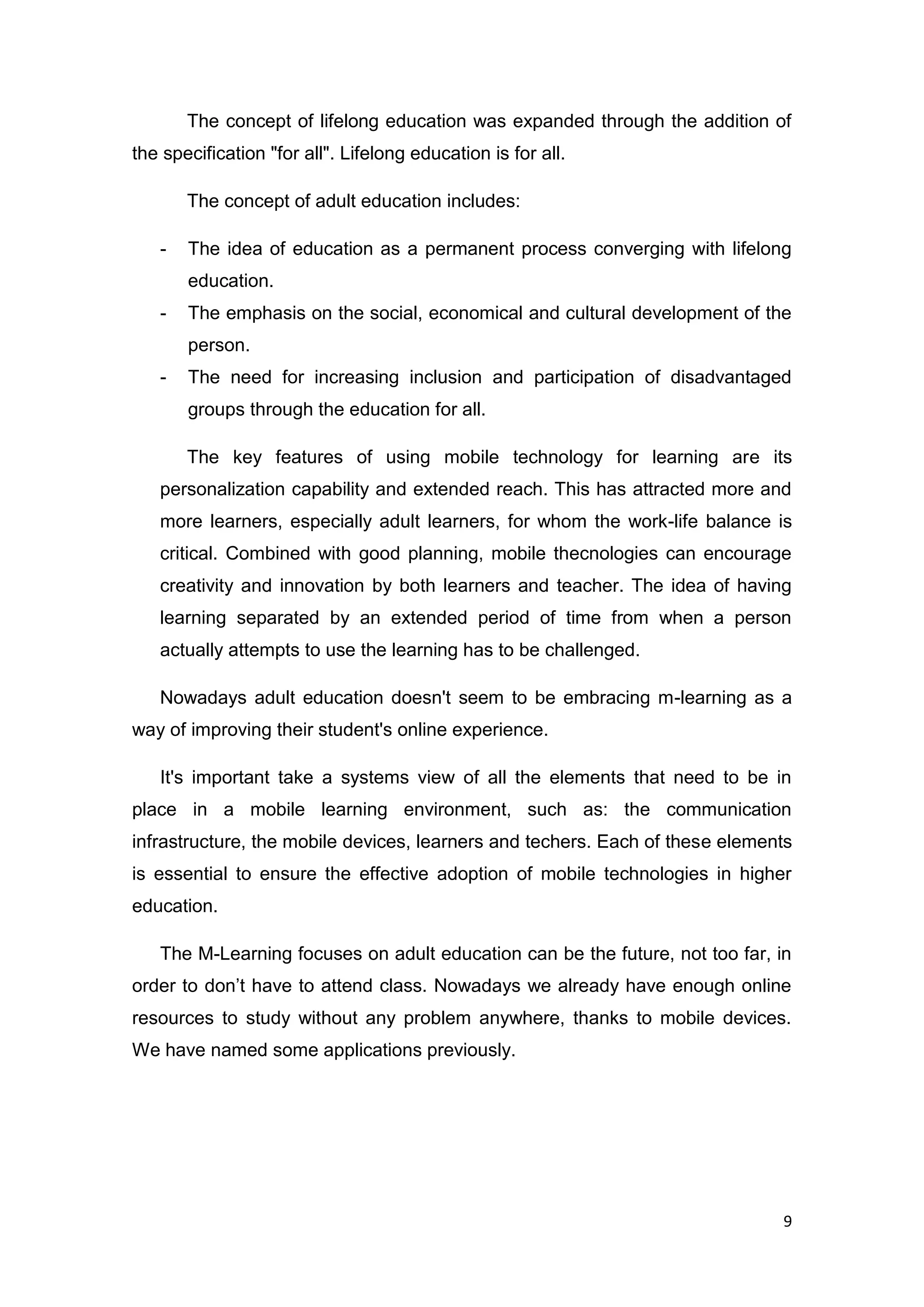 9
The concept of lifelong education was expanded through the addition of
the specification "for all". Lifelong education is for all.
The concept of adult education includes:
- The idea of education as a permanent process converging with lifelong
education.
- The emphasis on the social, economical and cultural development of the
person.
- The need for increasing inclusion and participation of disadvantaged
groups through the education for all.
The key features of using mobile technology for learning are its
personalization capability and extended reach. This has attracted more and
more learners, especially adult learners, for whom the work-life balance is
critical. Combined with good planning, mobile thecnologies can encourage
creativity and innovation by both learners and teacher. The idea of having
learning separated by an extended period of time from when a person
actually attempts to use the learning has to be challenged.
Nowadays adult education doesn't seem to be embracing m-learning as a
way of improving their student's online experience.
It's important take a systems view of all the elements that need to be in
place in a mobile learning environment, such as: the communication
infrastructure, the mobile devices, learners and techers. Each of these elements
is essential to ensure the effective adoption of mobile technologies in higher
education.
The M-Learning focuses on adult education can be the future, not too far, in
order to don’t have to attend class. Nowadays we already have enough online
resources to study without any problem anywhere, thanks to mobile devices.
We have named some applications previously.
 