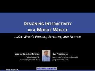 DESIGNING INTERACTIVITY
                   IN A MOBILE WORLD
       …SEE WHAT’S POSSIBLE, EFFECTIVE, AND NEITHER


        Leading Edge Conference                        Gus Prestera, PhD
                    Philadelphia ASTD                  Learning & Performance Strategist
              Ace Center, May 10, 2012                 gus@presterafx.com



                                   http://www.presterafx.com
PRESTERA FX
 