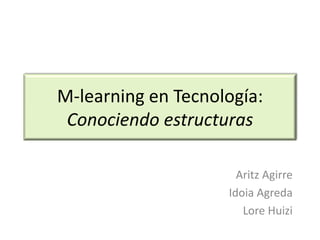 M-learning en Tecnología:
 Conociendo estructuras

                      Aritz Agirre
                    Idoia Agreda
                       Lore Huizi
 
