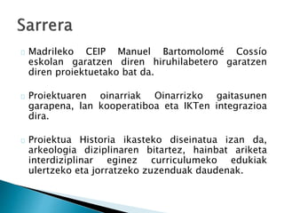 Madrileko CEIP Manuel Bartomolomé Cossío 
eskolan garatzen diren hiruhilabetero garatzen 
diren proiektuetako bat da. 
Proiektuaren oinarriak Oinarrizko gaitasunen 
garapena, lan kooperatiboa eta IKTen integrazioa 
dira. 
Proiektua Historia ikasteko diseinatua izan da, 
arkeologia diziplinaren bitartez, hainbat ariketa 
interdiziplinar eginez curriculumeko edukiak 
ulertzeko eta jorratzeko zuzenduak daudenak. 
 