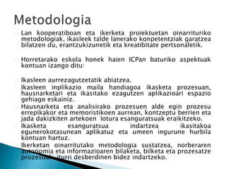 Lan kooperatiboan eta ikerketa proiektuetan oinarrituriko 
metodologiak, ikasleek talde lanerako konpetentziak garatzea 
bilatzen du, erantzukizunetik eta kreatibitate pertsonaletik. 
Horretarako eskola honek haien ICPan baturiko aspektuak 
kontuan izango ditu: 
Ikasleen aurrezagutzetatik abiatzea. 
Ikasleen inplikazio maila handiagoa ikasketa prozesuan, 
hausnarketari eta ikasitako ezagutzen aplikazioari espazio 
gehiago eskainiz. 
Hausnarketa eta analisirako prozesuen alde egin prozesu 
errepikakor eta memoristikoen aurrean, kontzeptu berrien eta 
jada dakizkiten artekoen lotura esanguratsuak eraikitzeko. 
Ikasketa esanguratsua indartzea ikasitakoa 
egunerokotasunean aplikatuz eta umeen ingurune hurbila 
kontuan hartuz. 
Ikerketan oinarritutako metodologia sustatzea, norberaren 
autonomia eta informazioaren bilaketa, bilketa eta prozesatze 
prozesuak iturri desberdinen bidez indartzeko. 
 