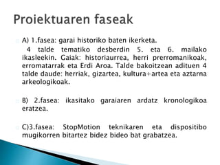A) 1.fasea: garai historiko baten ikerketa. 
4 talde tematiko desberdin 5. eta 6. mailako 
ikasleekin. Gaiak: historiaurrea, herri prerromanikoak, 
erromatarrak eta Erdi Aroa. Talde bakoitzean adituen 4 
talde daude: herriak, gizartea, kultura+artea eta aztarna 
arkeologikoak. 
B) 2.fasea: ikasitako garaiaren ardatz kronologikoa 
eratzea. 
C)3.fasea: StopMotion teknikaren eta dispositibo 
mugikorren bitartez bidez bideo bat grabatzea. 
 