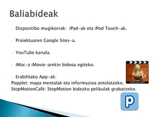 Dispositibo mugikorrak: iPad-ak eta iPod Touch-ak. 
Proiektuaren Google Sites-a. 
YouTube kanala. 
iMac-a iMovie-arekin bideoa egiteko. 
Erabilitako App-ak: 
Popplet: mapa mentalak eta informazioa antolatzeko. 
StopMotionCafé: StopMotion bidezko pelikulak grabatzeko. 
 