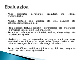 Ahoz adieraztea gertakariak, ezagutzak eta iritziak 
transmititzeko. 
Ahozko testuen balio ulertzea eta ideia nagusiak eta 
sekundarioak desberdintzea. 
Ideia popioak testuen ideiekin interpretatzea eta integratzea 
informazioa kontrastatuz eta konparatuz. 
Testuetako informazioa eta iritziak azaltze, deskribatzea eta 
laburtzea era egokian. 
Idazketarako eta irakurketarako estrategiak erabiltzea lanak 
antolatzeko eta informazioa iturri desberdinetatik eskuratzeko, 
baita testuak egoki laburtzeko ideia nagusiak adieraziz. 
Testu zientifikoen erabilpena informazioa biltzeko, ezagutza 
handitzeko eta lanetan aplikatzeko. 
 