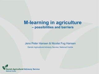 M-learning in agriculture
                           – possibilities and barriers



                    Jens Peter Hansen & Nicolai Fog Hansen
                       Danish Agricultural Advisory Service, National Centre




Danish Agricultural Advisory Service
National Centre
 