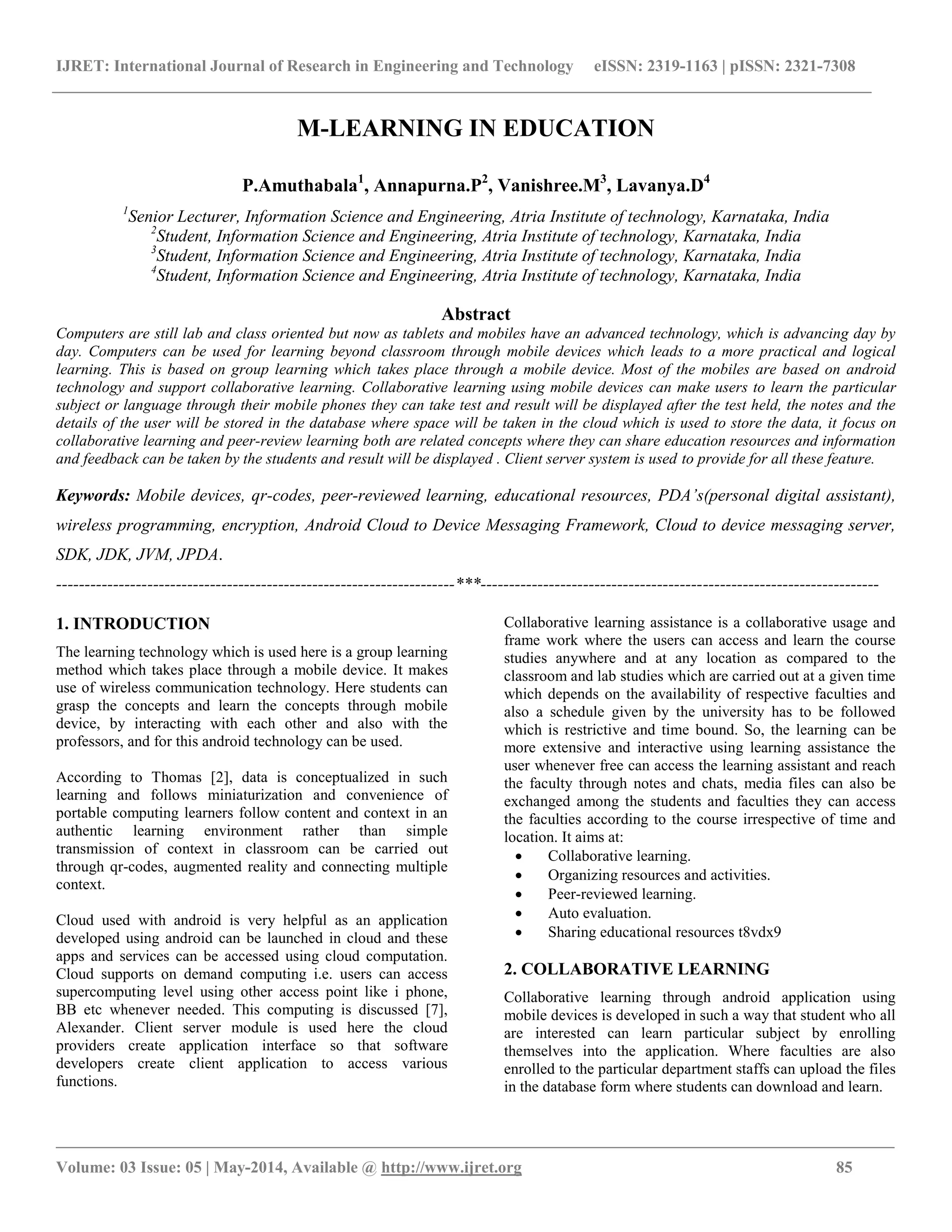 IJRET: International Journal of Research in Engineering and Technology eISSN: 2319-1163 | pISSN: 2321-7308
__________________________________________________________________________________________________
Volume: 03 Issue: 05 | May-2014, Available @ http://www.ijret.org 85
M-LEARNING IN EDUCATION
P.Amuthabala1
, Annapurna.P2
, Vanishree.M3
, Lavanya.D4
1
Senior Lecturer, Information Science and Engineering, Atria Institute of technology, Karnataka, India
2
Student, Information Science and Engineering, Atria Institute of technology, Karnataka, India
3
Student, Information Science and Engineering, Atria Institute of technology, Karnataka, India
4
Student, Information Science and Engineering, Atria Institute of technology, Karnataka, India
Abstract
Computers are still lab and class oriented but now as tablets and mobiles have an advanced technology, which is advancing day by
day. Computers can be used for learning beyond classroom through mobile devices which leads to a more practical and logical
learning. This is based on group learning which takes place through a mobile device. Most of the mobiles are based on android
technology and support collaborative learning. Collaborative learning using mobile devices can make users to learn the particular
subject or language through their mobile phones they can take test and result will be displayed after the test held, the notes and the
details of the user will be stored in the database where space will be taken in the cloud which is used to store the data, it focus on
collaborative learning and peer-review learning both are related concepts where they can share education resources and information
and feedback can be taken by the students and result will be displayed . Client server system is used to provide for all these feature.
Keywords: Mobile devices, qr-codes, peer-reviewed learning, educational resources, PDA’s(personal digital assistant),
wireless programming, encryption, Android Cloud to Device Messaging Framework, Cloud to device messaging server,
SDK, JDK, JVM, JPDA.
----------------------------------------------------------------------***----------------------------------------------------------------------
1. INTRODUCTION
The learning technology which is used here is a group learning
method which takes place through a mobile device. It makes
use of wireless communication technology. Here students can
grasp the concepts and learn the concepts through mobile
device, by interacting with each other and also with the
professors, and for this android technology can be used.
According to Thomas [2], data is conceptualized in such
learning and follows miniaturization and convenience of
portable computing learners follow content and context in an
authentic learning environment rather than simple
transmission of context in classroom can be carried out
through qr-codes, augmented reality and connecting multiple
context.
Cloud used with android is very helpful as an application
developed using android can be launched in cloud and these
apps and services can be accessed using cloud computation.
Cloud supports on demand computing i.e. users can access
supercomputing level using other access point like i phone,
BB etc whenever needed. This computing is discussed [7],
Alexander. Client server module is used here the cloud
providers create application interface so that software
developers create client application to access various
functions.
Collaborative learning assistance is a collaborative usage and
frame work where the users can access and learn the course
studies anywhere and at any location as compared to the
classroom and lab studies which are carried out at a given time
which depends on the availability of respective faculties and
also a schedule given by the university has to be followed
which is restrictive and time bound. So, the learning can be
more extensive and interactive using learning assistance the
user whenever free can access the learning assistant and reach
the faculty through notes and chats, media files can also be
exchanged among the students and faculties they can access
the faculties according to the course irrespective of time and
location. It aims at:
 Collaborative learning.
 Organizing resources and activities.
 Peer-reviewed learning.
 Auto evaluation.
 Sharing educational resources t8vdx9
2. COLLABORATIVE LEARNING
Collaborative learning through android application using
mobile devices is developed in such a way that student who all
are interested can learn particular subject by enrolling
themselves into the application. Where faculties are also
enrolled to the particular department staffs can upload the files
in the database form where students can download and learn.
 