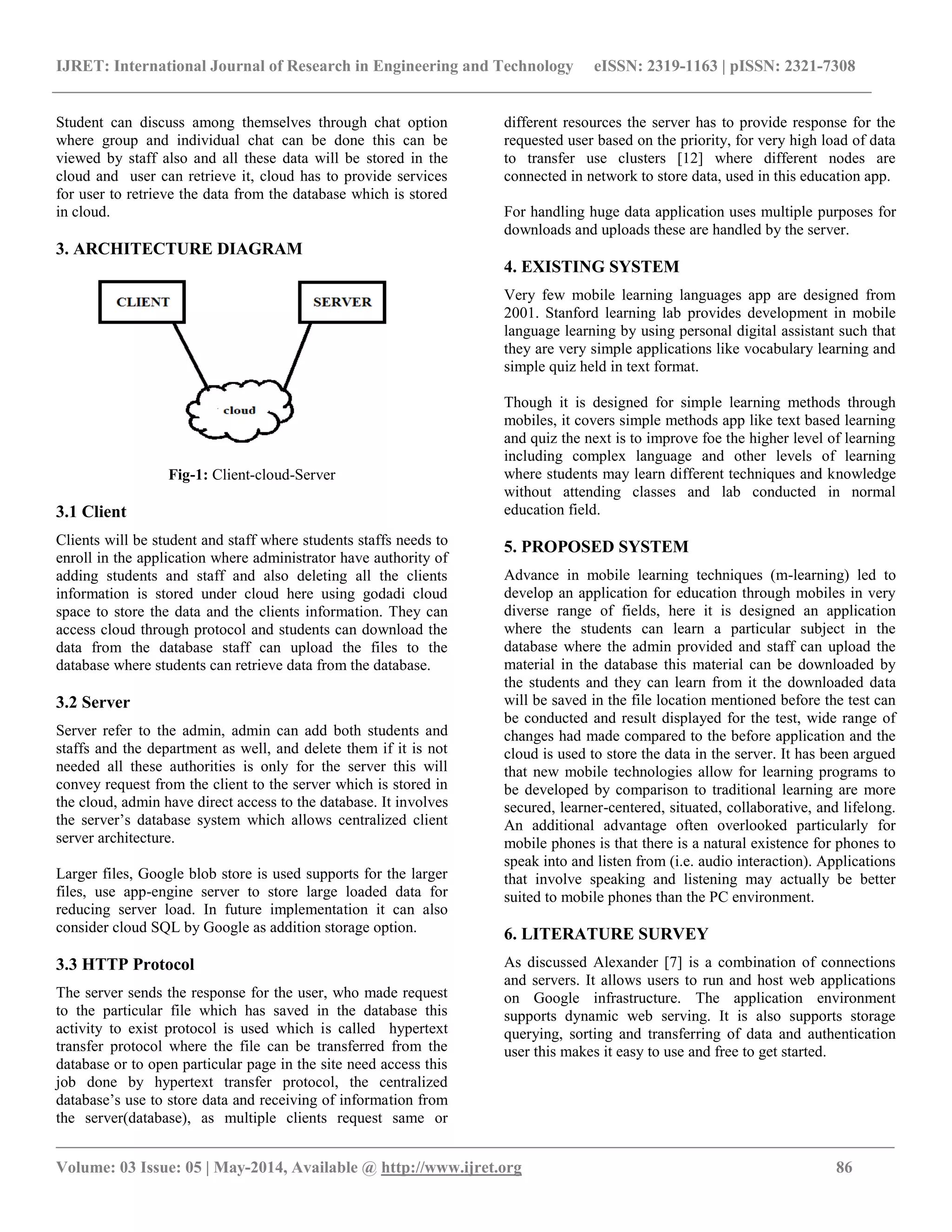 IJRET: International Journal of Research in Engineering and Technology eISSN: 2319-1163 | pISSN: 2321-7308
__________________________________________________________________________________________________
Volume: 03 Issue: 05 | May-2014, Available @ http://www.ijret.org 86
Student can discuss among themselves through chat option
where group and individual chat can be done this can be
viewed by staff also and all these data will be stored in the
cloud and user can retrieve it, cloud has to provide services
for user to retrieve the data from the database which is stored
in cloud.
3. ARCHITECTURE DIAGRAM
Fig-1: Client-cloud-Server
3.1 Client
Clients will be student and staff where students staffs needs to
enroll in the application where administrator have authority of
adding students and staff and also deleting all the clients
information is stored under cloud here using godadi cloud
space to store the data and the clients information. They can
access cloud through protocol and students can download the
data from the database staff can upload the files to the
database where students can retrieve data from the database.
3.2 Server
Server refer to the admin, admin can add both students and
staffs and the department as well, and delete them if it is not
needed all these authorities is only for the server this will
convey request from the client to the server which is stored in
the cloud, admin have direct access to the database. It involves
the server’s database system which allows centralized client
server architecture.
Larger files, Google blob store is used supports for the larger
files, use app-engine server to store large loaded data for
reducing server load. In future implementation it can also
consider cloud SQL by Google as addition storage option.
3.3 HTTP Protocol
The server sends the response for the user, who made request
to the particular file which has saved in the database this
activity to exist protocol is used which is called hypertext
transfer protocol where the file can be transferred from the
database or to open particular page in the site need access this
job done by hypertext transfer protocol, the centralized
database’s use to store data and receiving of information from
the server(database), as multiple clients request same or
different resources the server has to provide response for the
requested user based on the priority, for very high load of data
to transfer use clusters [12] where different nodes are
connected in network to store data, used in this education app.
For handling huge data application uses multiple purposes for
downloads and uploads these are handled by the server.
4. EXISTING SYSTEM
Very few mobile learning languages app are designed from
2001. Stanford learning lab provides development in mobile
language learning by using personal digital assistant such that
they are very simple applications like vocabulary learning and
simple quiz held in text format.
Though it is designed for simple learning methods through
mobiles, it covers simple methods app like text based learning
and quiz the next is to improve foe the higher level of learning
including complex language and other levels of learning
where students may learn different techniques and knowledge
without attending classes and lab conducted in normal
education field.
5. PROPOSED SYSTEM
Advance in mobile learning techniques (m-learning) led to
develop an application for education through mobiles in very
diverse range of fields, here it is designed an application
where the students can learn a particular subject in the
database where the admin provided and staff can upload the
material in the database this material can be downloaded by
the students and they can learn from it the downloaded data
will be saved in the file location mentioned before the test can
be conducted and result displayed for the test, wide range of
changes had made compared to the before application and the
cloud is used to store the data in the server. It has been argued
that new mobile technologies allow for learning programs to
be developed by comparison to traditional learning are more
secured, learner-centered, situated, collaborative, and lifelong.
An additional advantage often overlooked particularly for
mobile phones is that there is a natural existence for phones to
speak into and listen from (i.e. audio interaction). Applications
that involve speaking and listening may actually be better
suited to mobile phones than the PC environment.
6. LITERATURE SURVEY
As discussed Alexander [7] is a combination of connections
and servers. It allows users to run and host web applications
on Google infrastructure. The application environment
supports dynamic web serving. It is also supports storage
querying, sorting and transferring of data and authentication
user this makes it easy to use and free to get started.
 
