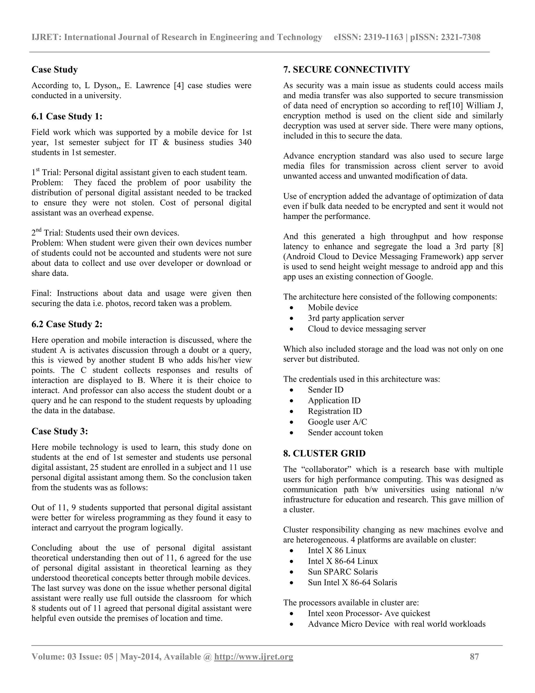 IJRET: International Journal of Research in Engineering and Technology eISSN: 2319-1163 | pISSN: 2321-7308
__________________________________________________________________________________________________
Volume: 03 Issue: 05 | May-2014, Available @ http://www.ijret.org 87
Case Study
According to, L Dyson,, E. Lawrence [4] case studies were
conducted in a university.
6.1 Case Study 1:
Field work which was supported by a mobile device for 1st
year, 1st semester subject for IT & business studies 340
students in 1st semester.
1st
Trial: Personal digital assistant given to each student team.
Problem: They faced the problem of poor usability the
distribution of personal digital assistant needed to be tracked
to ensure they were not stolen. Cost of personal digital
assistant was an overhead expense.
2nd
Trial: Students used their own devices.
Problem: When student were given their own devices number
of students could not be accounted and students were not sure
about data to collect and use over developer or download or
share data.
Final: Instructions about data and usage were given then
securing the data i.e. photos, record taken was a problem.
6.2 Case Study 2:
Here operation and mobile interaction is discussed, where the
student A is activates discussion through a doubt or a query,
this is viewed by another student B who adds his/her view
points. The C student collects responses and results of
interaction are displayed to B. Where it is their choice to
interact. And professor can also access the student doubt or a
query and he can respond to the student requests by uploading
the data in the database.
Case Study 3:
Here mobile technology is used to learn, this study done on
students at the end of 1st semester and students use personal
digital assistant, 25 student are enrolled in a subject and 11 use
personal digital assistant among them. So the conclusion taken
from the students was as follows:
Out of 11, 9 students supported that personal digital assistant
were better for wireless programming as they found it easy to
interact and carryout the program logically.
Concluding about the use of personal digital assistant
theoretical understanding then out of 11, 6 agreed for the use
of personal digital assistant in theoretical learning as they
understood theoretical concepts better through mobile devices.
The last survey was done on the issue whether personal digital
assistant were really use full outside the classroom for which
8 students out of 11 agreed that personal digital assistant were
helpful even outside the premises of location and time.
7. SECURE CONNECTIVITY
As security was a main issue as students could access mails
and media transfer was also supported to secure transmission
of data need of encryption so according to ref[10] William J,
encryption method is used on the client side and similarly
decryption was used at server side. There were many options,
included in this to secure the data.
Advance encryption standard was also used to secure large
media files for transmission across client server to avoid
unwanted access and unwanted modification of data.
Use of encryption added the advantage of optimization of data
even if bulk data needed to be encrypted and sent it would not
hamper the performance.
And this generated a high throughput and how response
latency to enhance and segregate the load a 3rd party [8]
(Android Cloud to Device Messaging Framework) app server
is used to send height weight message to android app and this
app uses an existing connection of Google.
The architecture here consisted of the following components:
 Mobile device
 3rd party application server
 Cloud to device messaging server
Which also included storage and the load was not only on one
server but distributed.
The credentials used in this architecture was:
 Sender ID
 Application ID
 Registration ID
 Google user A/C
 Sender account token
8. CLUSTER GRID
The “collaborator” which is a research base with multiple
users for high performance computing. This was designed as
communication path b/w universities using national n/w
infrastructure for education and research. This gave million of
a cluster.
Cluster responsibility changing as new machines evolve and
are heterogeneous. 4 platforms are available on cluster:
 Intel X 86 Linux
 Intel X 86-64 Linux
 Sun SPARC Solaris
 Sun Intel X 86-64 Solaris
The processors available in cluster are:
 Intel xeon Processor- Ave quickest
 Advance Micro Device with real world workloads
 