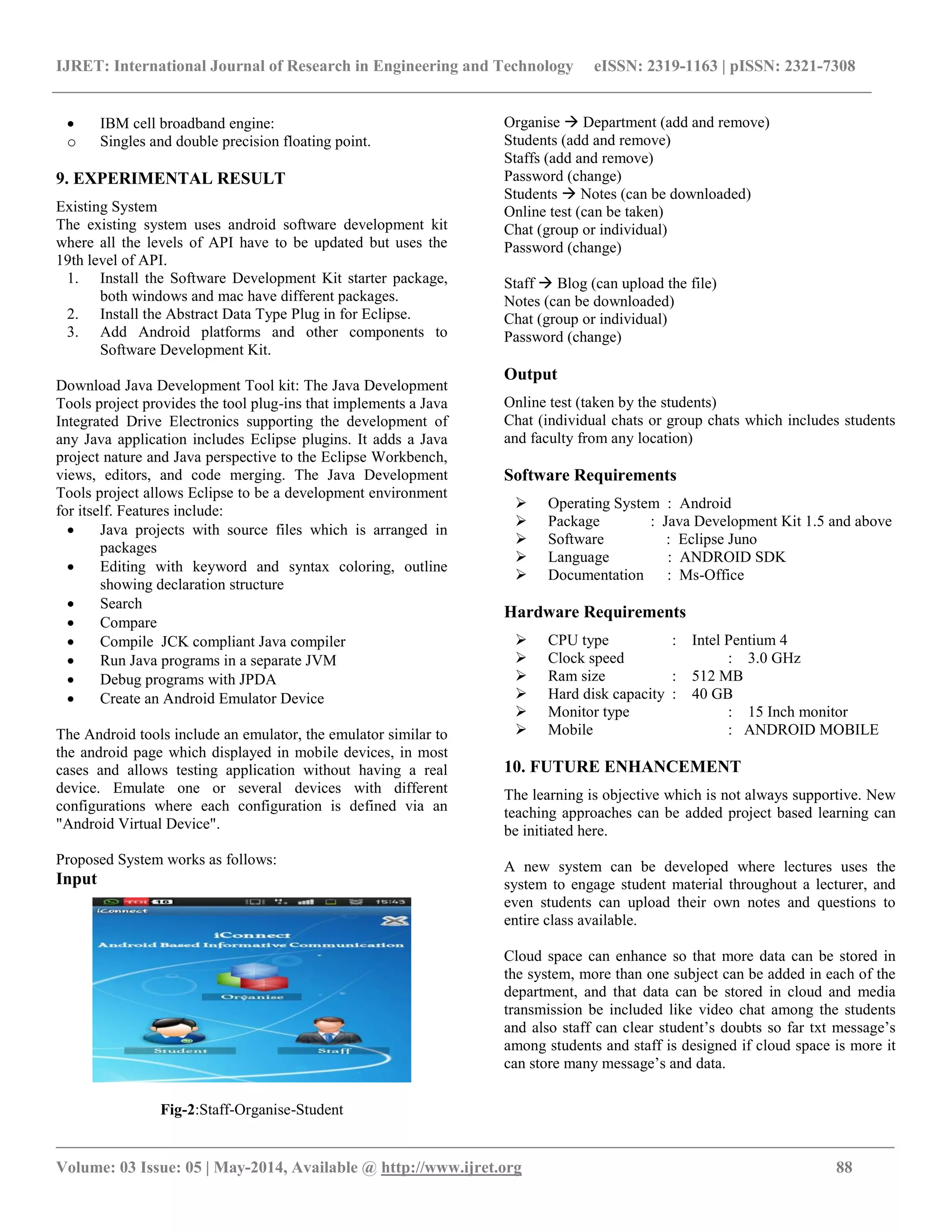 IJRET: International Journal of Research in Engineering and Technology eISSN: 2319-1163 | pISSN: 2321-7308
__________________________________________________________________________________________________
Volume: 03 Issue: 05 | May-2014, Available @ http://www.ijret.org 88
 IBM cell broadband engine:
o Singles and double precision floating point.
9. EXPERIMENTAL RESULT
Existing System
The existing system uses android software development kit
where all the levels of API have to be updated but uses the
19th level of API.
1. Install the Software Development Kit starter package,
both windows and mac have different packages.
2. Install the Abstract Data Type Plug in for Eclipse.
3. Add Android platforms and other components to
Software Development Kit.
Download Java Development Tool kit: The Java Development
Tools project provides the tool plug-ins that implements a Java
Integrated Drive Electronics supporting the development of
any Java application includes Eclipse plugins. It adds a Java
project nature and Java perspective to the Eclipse Workbench,
views, editors, and code merging. The Java Development
Tools project allows Eclipse to be a development environment
for itself. Features include:
 Java projects with source files which is arranged in
packages
 Editing with keyword and syntax coloring, outline
showing declaration structure
 Search
 Compare
 Compile JCK compliant Java compiler
 Run Java programs in a separate JVM
 Debug programs with JPDA
 Create an Android Emulator Device
The Android tools include an emulator, the emulator similar to
the android page which displayed in mobile devices, in most
cases and allows testing application without having a real
device. Emulate one or several devices with different
configurations where each configuration is defined via an
"Android Virtual Device".
Proposed System works as follows:
Input
Fig-2:Staff-Organise-Student
Organise  Department (add and remove)
Students (add and remove)
Staffs (add and remove)
Password (change)
Students  Notes (can be downloaded)
Online test (can be taken)
Chat (group or individual)
Password (change)
Staff  Blog (can upload the file)
Notes (can be downloaded)
Chat (group or individual)
Password (change)
Output
Online test (taken by the students)
Chat (individual chats or group chats which includes students
and faculty from any location)
Software Requirements
 Operating System : Android
 Package : Java Development Kit 1.5 and above
 Software : Eclipse Juno
 Language : ANDROID SDK
 Documentation : Ms-Office
Hardware Requirements
 CPU type : Intel Pentium 4
 Clock speed : 3.0 GHz
 Ram size : 512 MB
 Hard disk capacity : 40 GB
 Monitor type : 15 Inch monitor
 Mobile : ANDROID MOBILE
10. FUTURE ENHANCEMENT
The learning is objective which is not always supportive. New
teaching approaches can be added project based learning can
be initiated here.
A new system can be developed where lectures uses the
system to engage student material throughout a lecturer, and
even students can upload their own notes and questions to
entire class available.
Cloud space can enhance so that more data can be stored in
the system, more than one subject can be added in each of the
department, and that data can be stored in cloud and media
transmission be included like video chat among the students
and also staff can clear student’s doubts so far txt message’s
among students and staff is designed if cloud space is more it
can store many message’s and data.
 