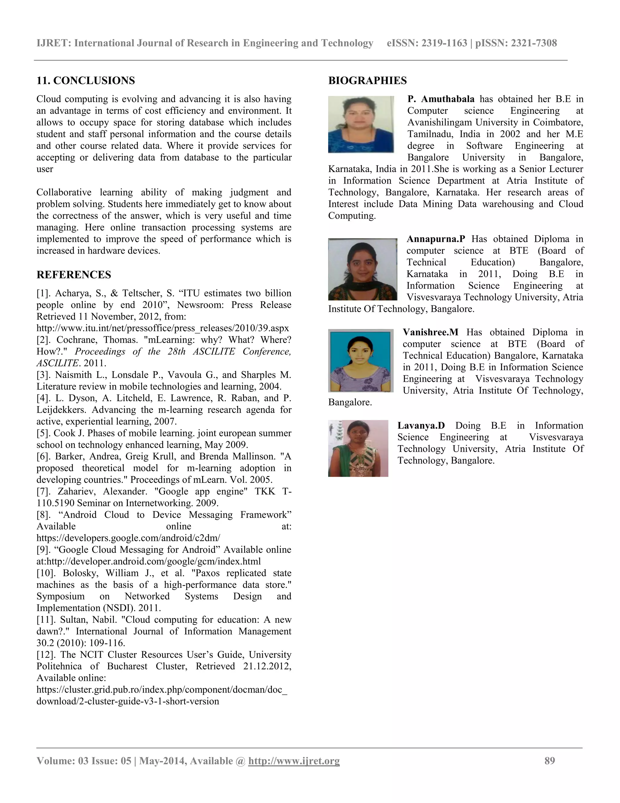 IJRET: International Journal of Research in Engineering and Technology eISSN: 2319-1163 | pISSN: 2321-7308
__________________________________________________________________________________________________
Volume: 03 Issue: 05 | May-2014, Available @ http://www.ijret.org 89
11. CONCLUSIONS
Cloud computing is evolving and advancing it is also having
an advantage in terms of cost efficiency and environment. It
allows to occupy space for storing database which includes
student and staff personal information and the course details
and other course related data. Where it provide services for
accepting or delivering data from database to the particular
user
Collaborative learning ability of making judgment and
problem solving. Students here immediately get to know about
the correctness of the answer, which is very useful and time
managing. Here online transaction processing systems are
implemented to improve the speed of performance which is
increased in hardware devices.
REFERENCES
[1]. Acharya, S., & Teltscher, S. “ITU estimates two billion
people online by end 2010”, Newsroom: Press Release
Retrieved 11 November, 2012, from:
http://www.itu.int/net/pressoffice/press_releases/2010/39.aspx
[2]. Cochrane, Thomas. "mLearning: why? What? Where?
How?." Proceedings of the 28th ASCILITE Conference,
ASCILITE. 2011.
[3]. Naismith L., Lonsdale P., Vavoula G., and Sharples M.
Literature review in mobile technologies and learning, 2004.
[4]. L. Dyson, A. Litcheld, E. Lawrence, R. Raban, and P.
Leijdekkers. Advancing the m-learning research agenda for
active, experiential learning, 2007.
[5]. Cook J. Phases of mobile learning. joint european summer
school on technology enhanced learning, May 2009.
[6]. Barker, Andrea, Greig Krull, and Brenda Mallinson. "A
proposed theoretical model for m-learning adoption in
developing countries." Proceedings of mLearn. Vol. 2005.
[7]. Zahariev, Alexander. "Google app engine" TKK T-
110.5190 Seminar on Internetworking. 2009.
[8]. “Android Cloud to Device Messaging Framework”
Available online at:
https://developers.google.com/android/c2dm/
[9]. “Google Cloud Messaging for Android” Available online
at:http://developer.android.com/google/gcm/index.html
[10]. Bolosky, William J., et al. "Paxos replicated state
machines as the basis of a high-performance data store."
Symposium on Networked Systems Design and
Implementation (NSDI). 2011.
[11]. Sultan, Nabil. "Cloud computing for education: A new
dawn?." International Journal of Information Management
30.2 (2010): 109-116.
[12]. The NCIT Cluster Resources User’s Guide, University
Politehnica of Bucharest Cluster, Retrieved 21.12.2012,
Available online:
https://cluster.grid.pub.ro/index.php/component/docman/doc_
download/2-cluster-guide-v3-1-short-version
BIOGRAPHIES
P. Amuthabala has obtained her B.E in
Computer science Engineering at
Avanishilingam University in Coimbatore,
Tamilnadu, India in 2002 and her M.E
degree in Software Engineering at
Bangalore University in Bangalore,
Karnataka, India in 2011.She is working as a Senior Lecturer
in Information Science Department at Atria Institute of
Technology, Bangalore, Karnataka. Her research areas of
Interest include Data Mining Data warehousing and Cloud
Computing.
Annapurna.P Has obtained Diploma in
computer science at BTE (Board of
Technical Education) Bangalore,
Karnataka in 2011, Doing B.E in
Information Science Engineering at
Visvesvaraya Technology University, Atria
Institute Of Technology, Bangalore.
Vanishree.M Has obtained Diploma in
computer science at BTE (Board of
Technical Education) Bangalore, Karnataka
in 2011, Doing B.E in Information Science
Engineering at Visvesvaraya Technology
University, Atria Institute Of Technology,
Bangalore.
Lavanya.D Doing B.E in Information
Science Engineering at Visvesvaraya
Technology University, Atria Institute Of
Technology, Bangalore.
 