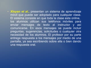 ●   Xioyan et al., presentan un sistema de aprendizaje
    móvil que puede ser adoptado para cualquier clase.
    El sistema consiste en que toda la clase esta online,
    los alumnos utilizan sus teléfonos móviles para
    enviar mensajes de texto al instructor y así
    comunicarse. En esos mensajes se puede incluir
    preguntas, sugerencias, solicitudes o cualquier otra
    necesidad de los alumnos. El profesor por su parte
    entrega respuesta a los mensajes por medio de una
    pantalla, ya sea escribiendo sobre ella o bien dando
    una respuesta oral.
 