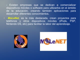 - Existen empresas que se dedican a comercializar
    dispositivos móviles o software para utilizarlos en el ámbito
    de la educación, creando también aplicaciones para
    desarrollar diferentes conocimientos.
●     MoLeNet, es la más destacada, crean proyectos para
    teléfonos y otros dispositivos móviles (iPods, PSP,
    Nintendo DS, etc) para facilitar la labor del aprendizaje.
 