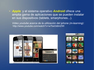 ●   Apple y el sistema operativo Android ofrece una
    amplia gama de aplicaciones que se pueden instalar
    en sus dispositivos (tablets, smarphones...).
    Video youtube acerca de la utilización del iphone (m-learning):
    http://www.youtube.com/watch?v=w7bsOdbhZWI
 