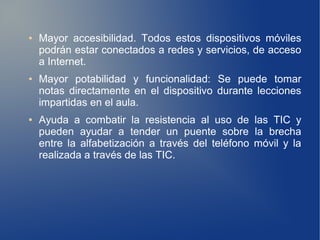 ●   Mayor accesibilidad. Todos estos dispositivos móviles
    podrán estar conectados a redes y servicios, de acceso
    a Internet.
●   Mayor potabilidad y funcionalidad: Se puede tomar
    notas directamente en el dispositivo durante lecciones
    impartidas en el aula.
●   Ayuda a combatir la resistencia al uso de las TIC y
    pueden ayudar a tender un puente sobre la brecha
    entre la alfabetización a través del teléfono móvil y la
    realizada a través de las TIC.
 