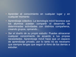 ●   Aprender el conocimiento en cualquier lugar y en
    cualquier momento
●   Aprendizaje colectivo: La tecnología móvil favorece que
    los alumnos puedan compartir el desarrollo de
    determinadas actividades con distintos compañeros,
    creando grupos, opinando...
●   Ser el dueño de su propio estudio: Puedes almacenar
    cualquier conocimiento de acuerdo a tus propias
    necesidades. Aprendizaje móvil hace que un espacio
    de aprendizaje privado, por lo tanto no es necesario
    que siempre tengas que seguir el ritmo de los demás a
    estudiar.
 