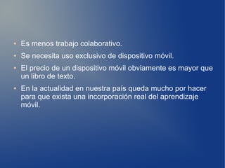 ●   Es menos trabajo colaborativo.
●   Se necesita uso exclusivo de dispositivo móvil.
●   El precio de un dispositivo móvil obviamente es mayor que
    un libro de texto.
●   En la actualidad en nuestra país queda mucho por hacer
    para que exista una incorporación real del aprendizaje
    móvil.
 