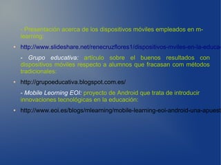 - Presentación acerca de los dispositivos móviles empleados en m-
    learning:
●   http://www.slideshare.net/renecruzflores1/dispositivos-mviles-en-la-educac
    - Grupo educativa: artículo sobre el buenos resultados con
    dispositivos móviles respecto a alumnos que fracasan com métodos
    tradicionales:
●   http://grupoeducativa.blogspot.com.es/
    - Mobile Leorning EOI: proyecto de Android que trata de introducir
    innovaciones tecnológicas en la educación:
●   http://www.eoi.es/blogs/mlearning/mobile-learning-eoi-android-una-apuesta
 