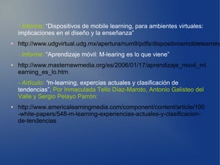 - Informe: “Dispositivos de mobile learning, para ambientes virtuales:
    implicaciones en el diseño y la enseñanza”
●   http://www.udgvirtual.udg.mx/apertura/num9/pdfs/dispositivosmoblelearning
    - Informe: “Aprendizaje móvil: M-learing es lo que viene”
●   http://www.masternewmedia.org/es/2006/01/17/aprendizaje_movil_ml
    earning_es_lo.htm
    - Artículo: “m-learning, expercias actuales y clasificación de
    tendencias”. Por Inmaculada Tello Díaz-Maroto, Antonio Galisteo del
    Valle y Sergio Pelayo Parrón:
●   http://www.americalearningmedia.com/component/content/article/100
    -white-papers/548-m-learning-experiencias-actuales-y-clasificacion-
    de-tendencias
 