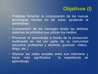 Objetivos (I)
●   Pretende fomentar la incorporación de las nuevas
    tecnologías móviles en las aulas, ayudando al
    aprendizaje.
●   Comprensión de los mensajes desde los distintos
    sistemas de símbolos que utilizan los medios.
●   Promover el aprendizaje a través de la producción
    multimedia en red por parte de su comunidad
    educativa profesores y alumnos (podcast, vídeos,
    blogs, etc.).
●   Afianzar las redes sociales entre sus miembros y
    hacer más significativa       la experiencia de
    aprendizaje.
 