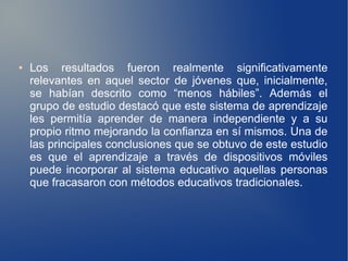 ●   Los resultados fueron realmente significativamente
    relevantes en aquel sector de jóvenes que, inicialmente,
    se habían descrito como “menos hábiles”. Además el
    grupo de estudio destacó que este sistema de aprendizaje
    les permitía aprender de manera independiente y a su
    propio ritmo mejorando la confianza en sí mismos. Una de
    las principales conclusiones que se obtuvo de este estudio
    es que el aprendizaje a través de dispositivos móviles
    puede incorporar al sistema educativo aquellas personas
    que fracasaron con métodos educativos tradicionales.
 