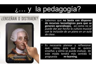 ¿…   y la pedagogía?
        • Sabemos que no basta con disponer
          de recursos tecnológicos para que se
          generen aprendizajes, así como no se
          puede dar por hecho la cultura musical
          con la inclusión de un piano en un aula
          de clase.


        • Es necesario planear y reflexionar
          qué, cómo, para qué se quiere
          enseñar, y cómo se puede evaluar, de
          este modo tendrá más sentido la
          propuesta     m-learning.
 