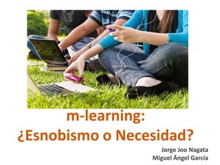 m-learning:
¿Esnobismo o Necesidad?
                   Jorge Joo Nagata
                 Miguel Ángel García
 