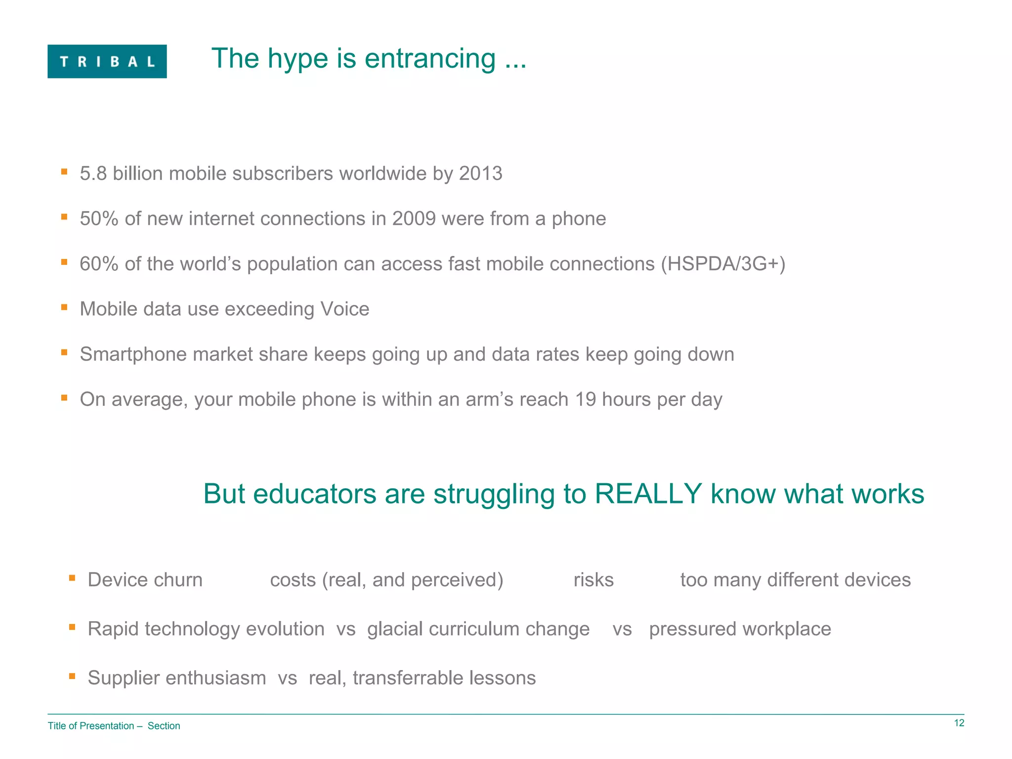 The hype is entrancing ... Title of Presentation ‒  Section 5.8 billion mobile subscribers worldwide by 2013 50% of new internet connections in 2009 were from a phone 60% of the world’s population can access fast mobile connections (HSPDA/3G+) Mobile data use exceeding Voice Smartphone market share keeps going up and data rates keep going down On average, your mobile phone is within an arm’s reach 19 hours per day But educators are struggling to REALLY know what works Device churn  costs (real, and perceived) risks  too many different devices Rapid technology evolution  vs  glacial curriculum change  vs  pressured workplace Supplier enthusiasm  vs  real, transferrable lessons 