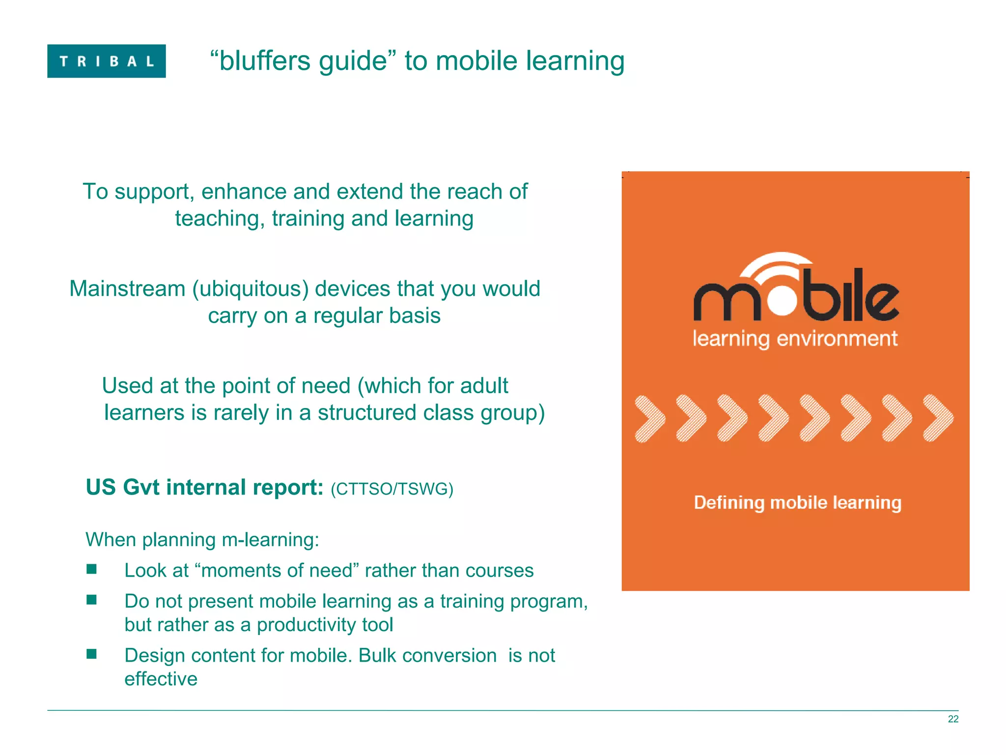 “ bluffers guide” to mobile learning To support, enhance and extend the reach of teaching, training and learning Mainstream (ubiquitous) devices that you would carry on a regular basis Used at the point of need (which for adult learners is rarely in a structured class group) US Gvt internal report:  (CTTSO/TSWG) When planning m-learning: Look at “moments of need” rather than courses Do not present mobile learning as a training program, but rather as a productivity tool  Design content for mobile. Bulk conversion  is not effective 