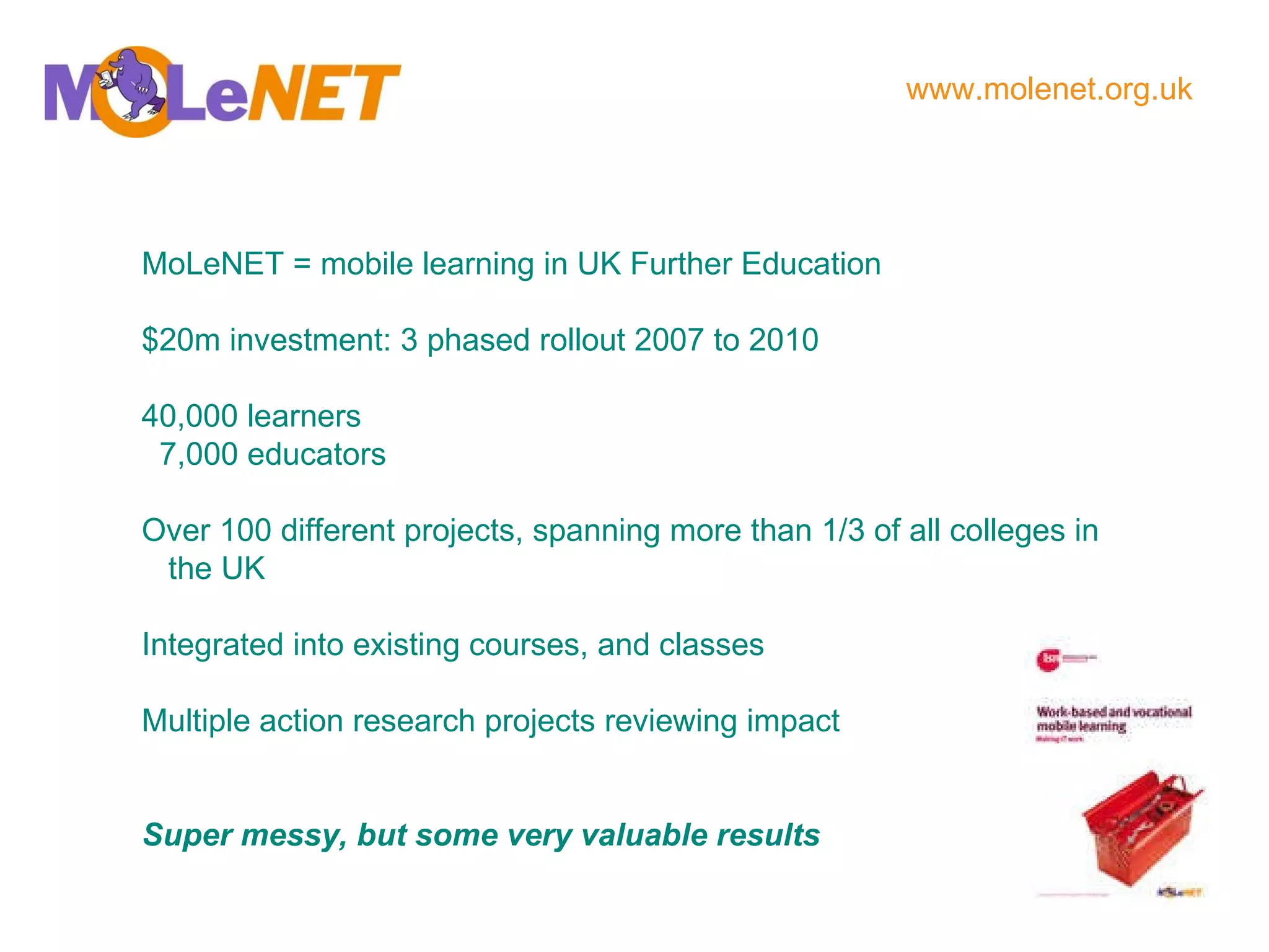 MoLeNET = mobile learning in UK Further Education $20m investment: 3 phased rollout 2007 to 2010 40,000 learners 7,000 educators Over 100 different projects, spanning more than 1/3 of all colleges in the UK Integrated into existing courses, and classes Multiple action research projects reviewing impact Super messy, but some very valuable results www.molenet.org.uk   