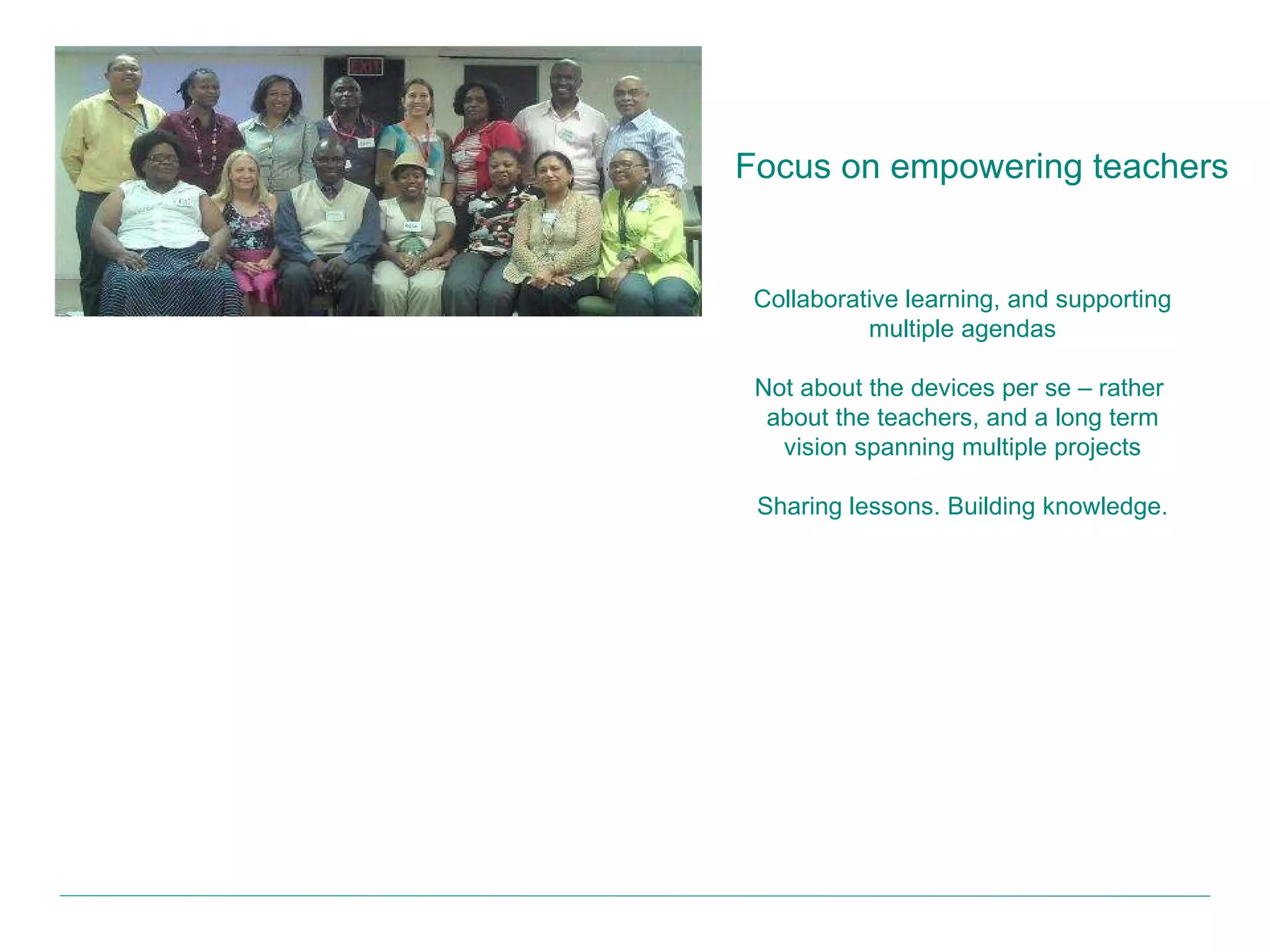 Focus on empowering teachers Collaborative learning, and supporting multiple agendas Not about the devices per se – rather  about the teachers, and a long term vision spanning multiple projects Sharing lessons. Building knowledge. 
