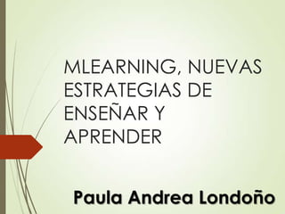 MLEARNING, NUEVAS
ESTRATEGIAS DE
ENSEÑAR Y
APRENDER
Paula Andrea Londoño

 
