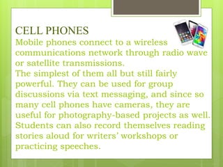 CELL PHONES
Mobile phones connect to a wireless
communications network through radio wave
or satellite transmissions.
The simplest of them all but still fairly
powerful. They can be used for group
discussions via text messaging, and since so
many cell phones have cameras, they are
useful for photography-based projects as well.
Students can also record themselves reading
stories aloud for writers’ workshops or
practicing speeches.
 