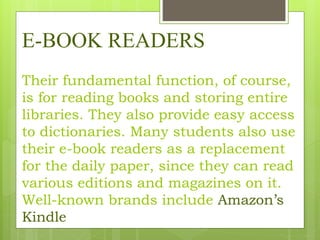 E-BOOK READERS
Their fundamental function, of course,
is for reading books and storing entire
libraries. They also provide easy access
to dictionaries. Many students also use
their e-book readers as a replacement
for the daily paper, since they can read
various editions and magazines on it.
Well-known brands include Amazon’s
Kindle
 