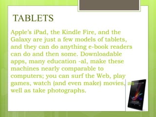 TABLETS
Apple’s iPad, the Kindle Fire, and the
Galaxy are just a few models of tablets,
and they can do anything e-book readers
can do and then some. Downloadable
apps, many education -al, make these
machines nearly comparable to
computers; you can surf the Web, play
games, watch (and even make) movies, as
well as take photographs.
 