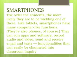 SMARTPHONES
The older the students, the more
likely they are to be wielding one of
these. Like tablets, smartphones have
many computer-like functions.
(They’re also phones, of course.) They
can run apps and software, record
audio and video, send and receive
email and texts — functionalities that
can easily be channeled into
classroom inquiry
 