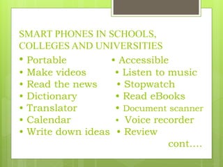 SMART PHONES IN SCHOOLS,
COLLEGES AND UNIVERSITIES
• Portable • Accessible
• Make videos • Listen to music
• Read the news • Stopwatch
• Dictionary • Read eBooks
• Translator • Document scanner
• Calendar • Voice recorder
• Write down ideas • Review
cont….
 