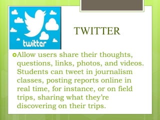TWITTER
Allow users share their thoughts,
questions, links, photos, and videos.
Students can tweet in journalism
classes, posting reports online in
real time, for instance, or on field
trips, sharing what they’re
discovering on their trips.
 