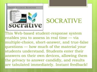 SOCRATIVE
This Web-based student-response system
enables you to assess in real time — via
multiple-choice, short-answer, and true-false
questions — how much of the material your
students understand. Students enter their
answers on their own devices, allowing them
the privacy to answer candidly, and results
are tabulated immediately. Instant feedback!
 
