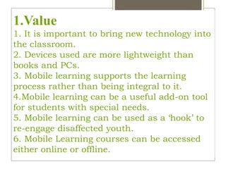 1.Value
1. It is important to bring new technology into
the classroom.
2. Devices used are more lightweight than
books and PCs.
3. Mobile learning supports the learning
process rather than being integral to it.
4.Mobile learning can be a useful add-on tool
for students with special needs.
5. Mobile learning can be used as a ‘hook’ to
re-engage disaffected youth.
6. Mobile Learning courses can be accessed
either online or offline.
 