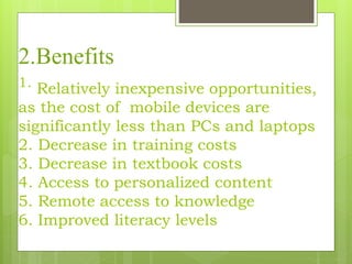 2.Benefits
1. Relatively inexpensive opportunities,
as the cost of mobile devices are
significantly less than PCs and laptops
2. Decrease in training costs
3. Decrease in textbook costs
4. Access to personalized content
5. Remote access to knowledge
6. Improved literacy levels
 