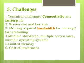 5. Challenges
1. Technical challenges Connectivity and
battery life
2. Screen size and key size
3. Meeting required bandwidth for nonstop/
fast streaming
4.Multiple standards, multiple screen sizes,
multiple operating systems
5.Limited memory
6. Cost of investment
 