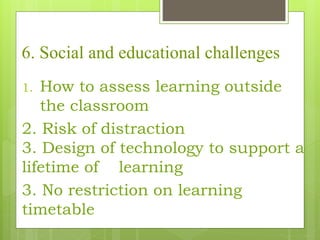 6. Social and educational challenges
1. How to assess learning outside
the classroom
2. Risk of distraction
3. Design of technology to support a
lifetime of learning
3. No restriction on learning
timetable
 
