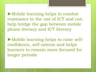 ►Mobile learning helps to combat
resistance to the use of ICT and can
help bridge the gap between mobile
phone literacy and ICT literacy
►Mobile learning helps to raise self-
confidence, self esteem and helps
learners to remain more focused for
longer periods
 