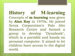 History of M-learning
Concepts of m-learning was given
by Alan Kay in 1970s. He joined
Xerox Corporation's Palo Alto
Research Center and formed a
group to develop "Dynabook",
which is a portable and hands on
personal computer. It aimed to let
children have access to the digital
world.
 