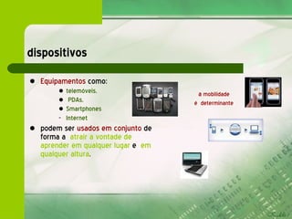 dispositivos Equipamentos  como:  telemóveis, PDAs,  Smartphones  Internet podem ser  usados em conjunto  de forma a  atrair a vontade de aprender em qualquer lugar   e   em qualquer altura . a  mobilidade  é  determinante 